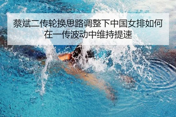 蔡斌二传轮换思路调整下中国女排如何在一传波动中维持提速